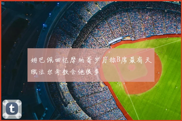 姆巴佩回忆摩纳哥岁月称B席最有天赋法尔考教会他很多