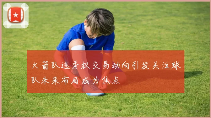 火箭队选秀权交易动向引发关注球队未来布局成为焦点
