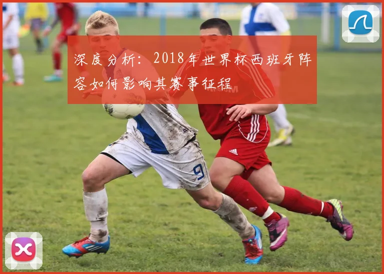 深度分析:2018年世界杯西班牙阵容如何影响其赛事征程