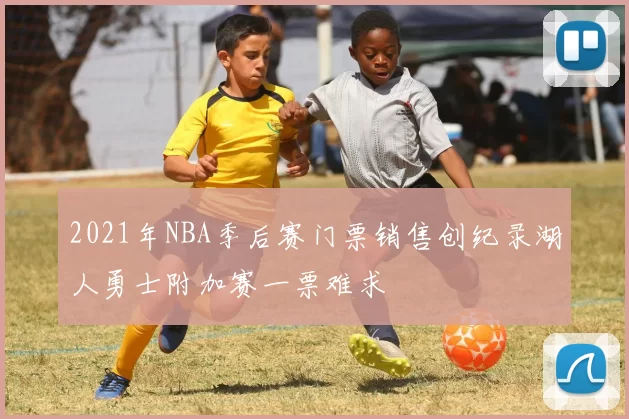 2021年NBA季后赛门票销售创纪录湖人勇士附加赛一票难求