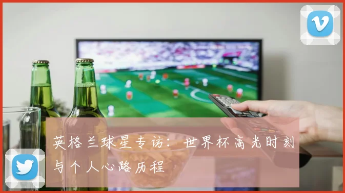 英格兰球星专访:世界杯高光时刻与个人心路历程