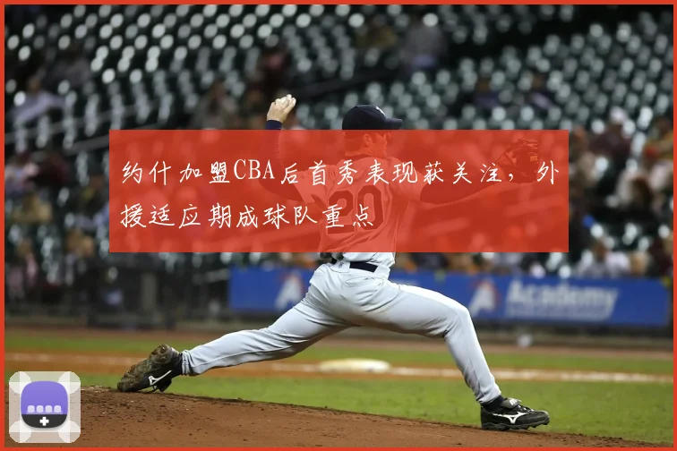 约什加盟CBA后首秀表现获关注,外援适应期成球队重点