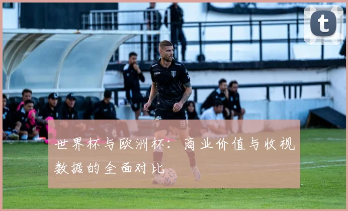 世界杯与欧洲杯：商业价值与收视数据的全面对比