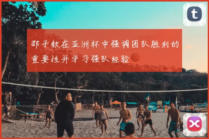 邵子钦在亚洲杯中强调团队胜利的重要性并学习强队经验