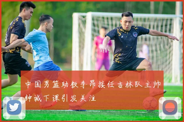 中国男篮助教李昂接任吉林队主帅钟诚下课引发关注
