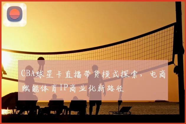 CBA球星卡直播带货模式探索，电商赋能体育IP商业化新路径