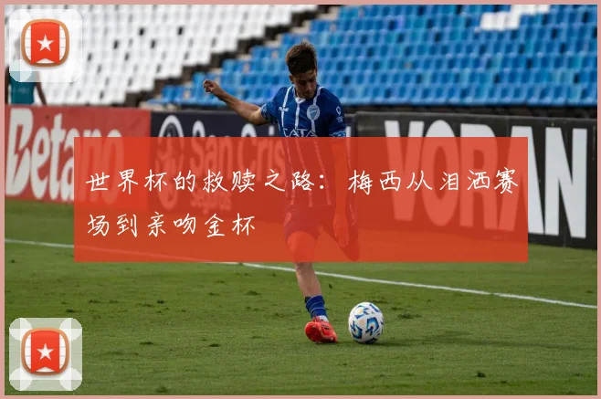 世界杯的救赎之路:梅西从泪洒赛场到亲吻金杯