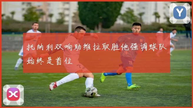 托纳利双响助维拉取胜他强调球队始终是首位