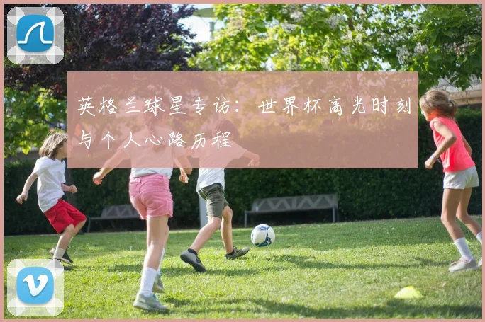 英格兰球星专访:世界杯高光时刻与个人心路历程