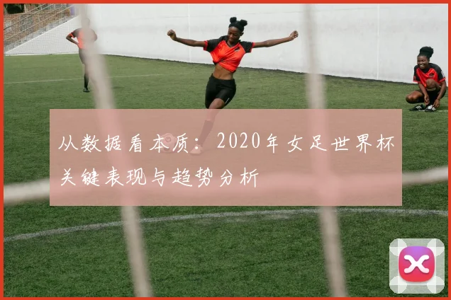 从数据看本质:2020年女足世界杯关键表现与趋势分析