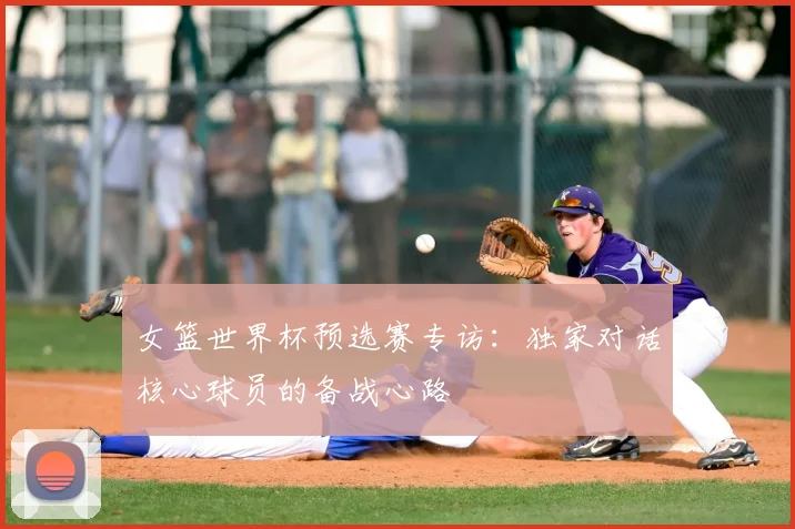 女篮世界杯预选赛专访：独家对话核心球员的备战心路