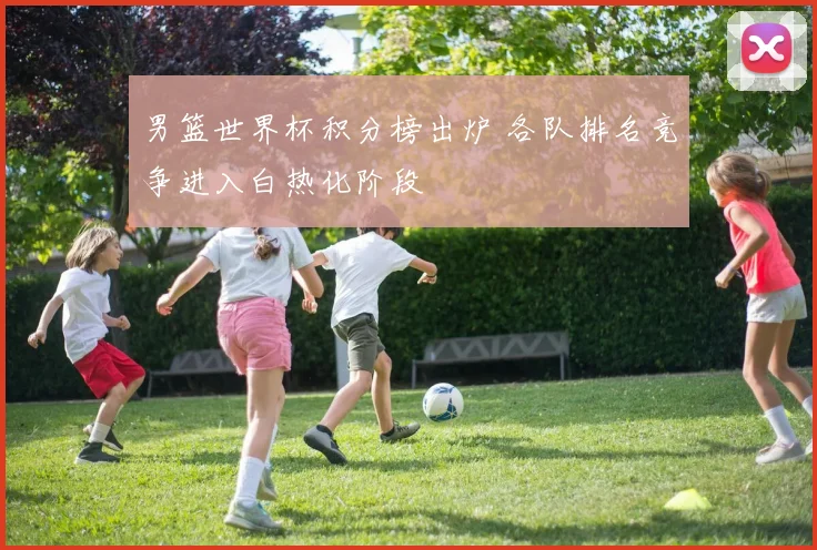 男篮世界杯积分榜出炉 各队排名竞争进入白热化阶段