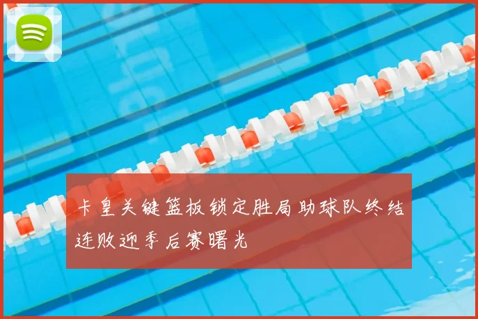 卡皇关键篮板锁定胜局助球队终结连败迎季后赛曙光