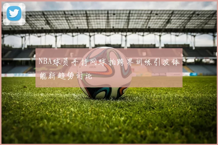 NBA球员手持网球拍跨界训练引发体能新趋势讨论