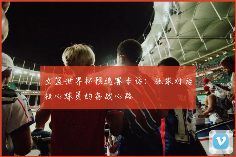 女篮世界杯预选赛专访：独家对话核心球员的备战心路