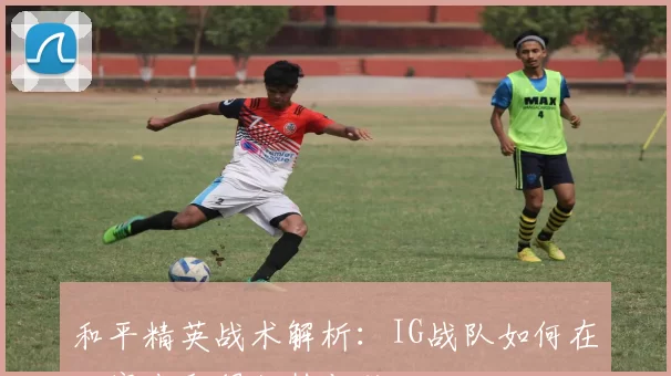 和平精英战术解析：IG战队如何在比赛中取得优势与胜利