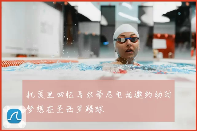 托莫里回忆马尔蒂尼电话邀约幼时梦想在圣西罗踢球