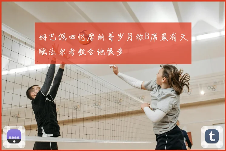 姆巴佩回忆摩纳哥岁月称B席最有天赋法尔考教会他很多