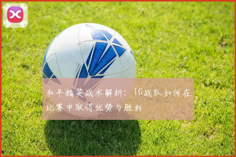 和平精英战术解析：IG战队如何在比赛中取得优势与胜利