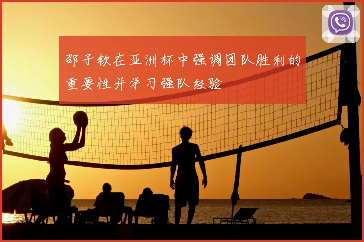 邵子钦在亚洲杯中强调团队胜利的重要性并学习强队经验