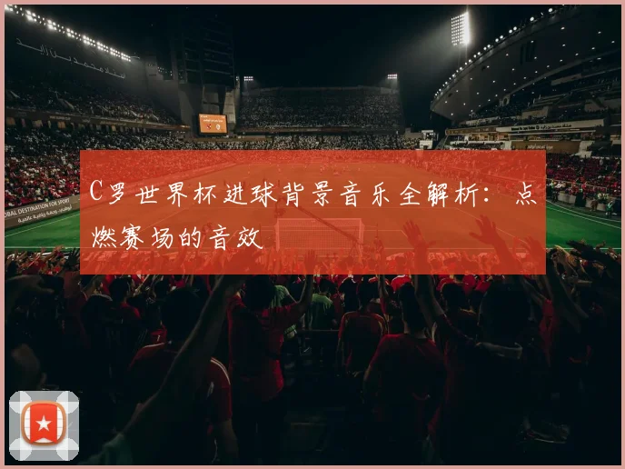 C罗世界杯进球背景音乐全解析：点燃赛场的音效
