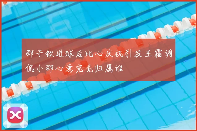 邵子钦进球后比心庆祝引发王霜调侃小邵心意究竟归属谁