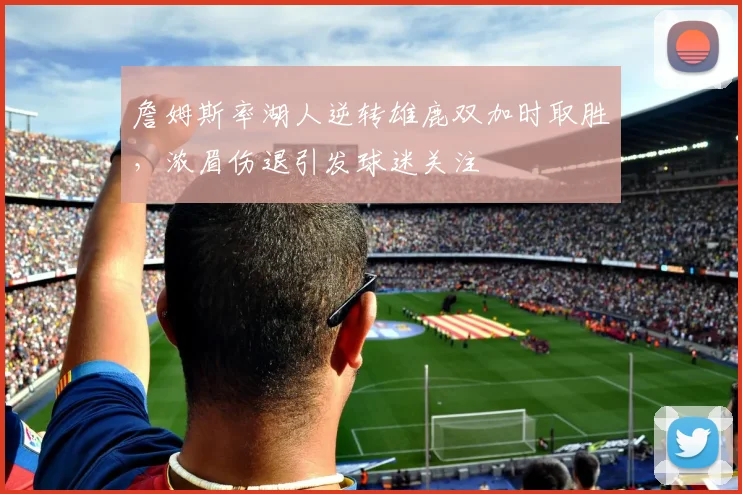 詹姆斯率湖人逆转雄鹿双加时取胜,浓眉伤退引发球迷关注