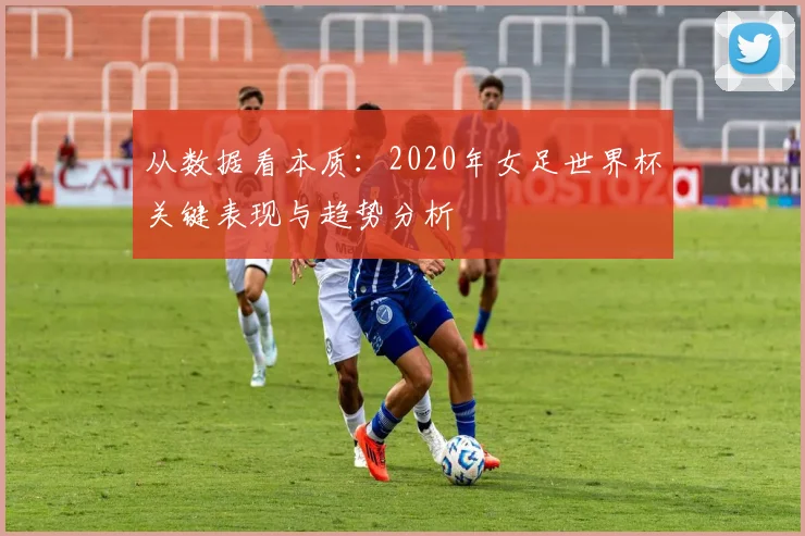 从数据看本质:2020年女足世界杯关键表现与趋势分析