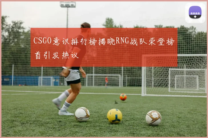 CSGO意识排行榜揭晓RNG战队荣登榜首引发热议