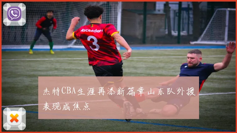 杰特CBA生涯再添新篇章山东队外援表现成焦点