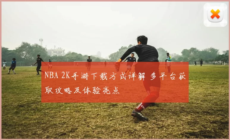 NBA 2K手游下载方式详解 多平台获取攻略及体验亮点