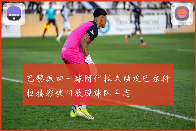 巴黎扳回一球阿什拉夫助攻巴尔科拉精彩破门展现球队斗志
