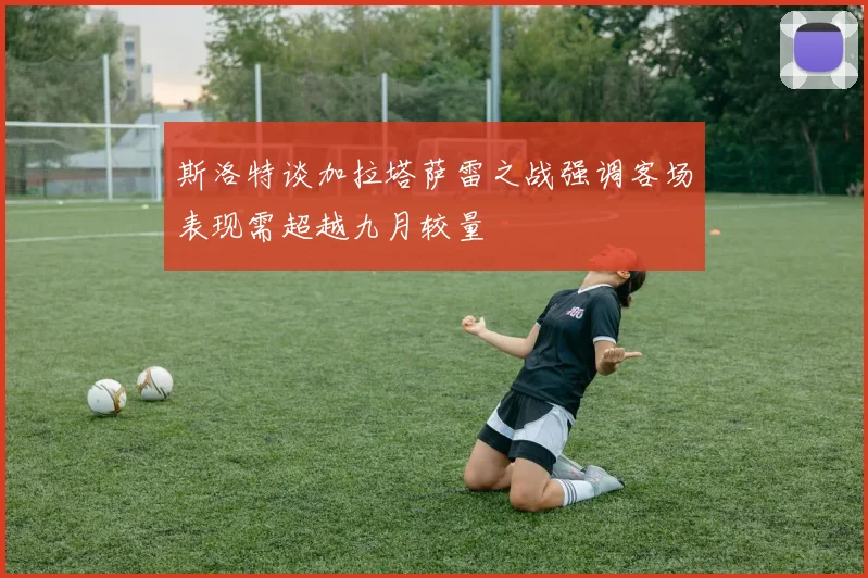 斯洛特谈加拉塔萨雷之战强调客场表现需超越九月较量