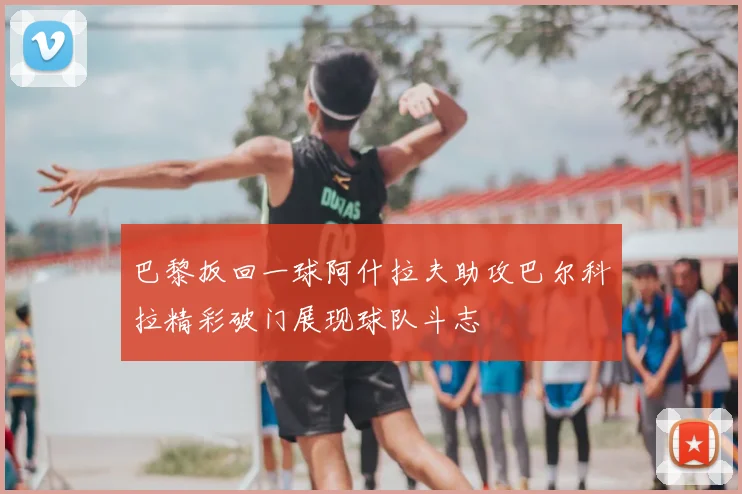 巴黎扳回一球阿什拉夫助攻巴尔科拉精彩破门展现球队斗志