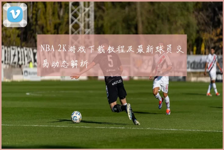 NBA 2K游戏下载教程及最新球员交易动态解析