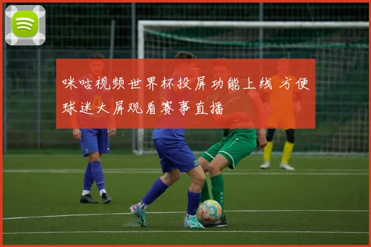 咪咕视频世界杯投屏功能上线 方便球迷大屏观看赛事直播