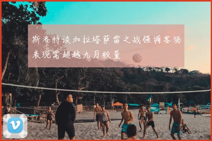 斯洛特谈加拉塔萨雷之战强调客场表现需超越九月较量