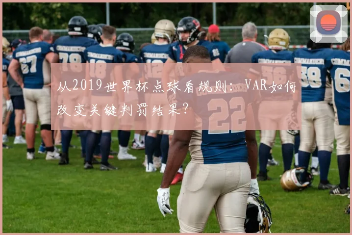 从2019世界杯点球看规则：VAR如何改变关键判罚结果？