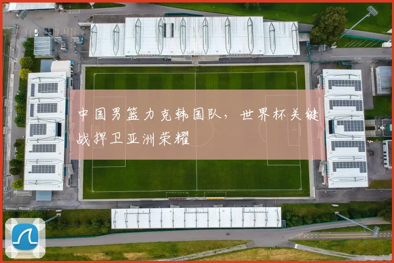 中国男篮力克韩国队,世界杯关键战捍卫亚洲荣耀