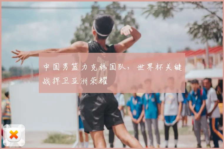 中国男篮力克韩国队,世界杯关键战捍卫亚洲荣耀