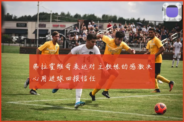弗拉霍维奇表达对主教练的感激决心用进球回报信任