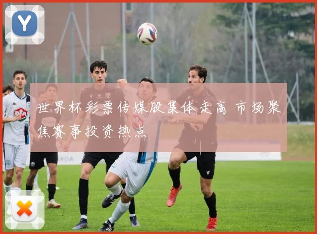 世界杯彩票传媒股集体走高 市场聚焦赛事投资热点