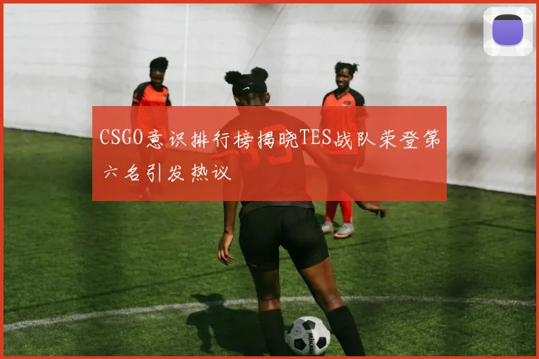 CSGO意识排行榜揭晓TES战队荣登第六名引发热议