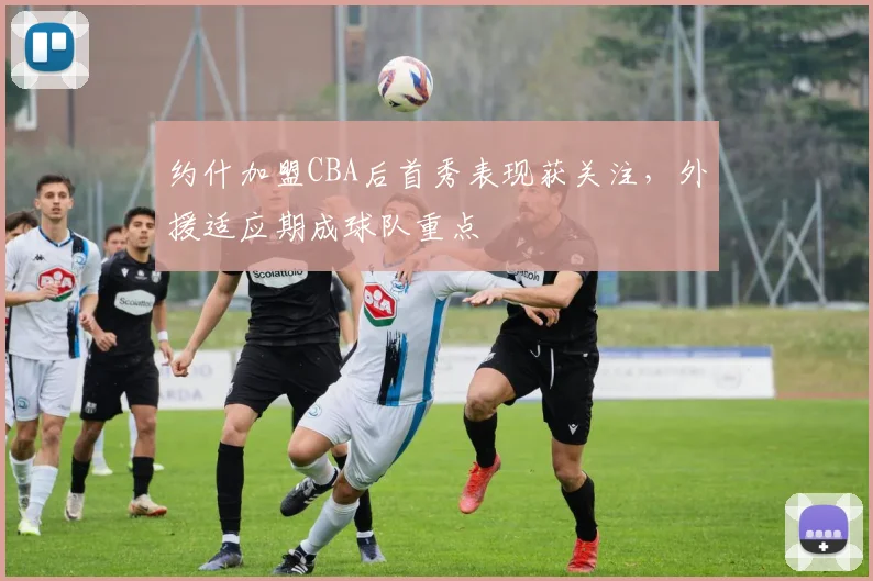 约什加盟CBA后首秀表现获关注,外援适应期成球队重点