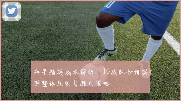 和平精英战术解析：IG战队如何实现整体压制与胜利策略