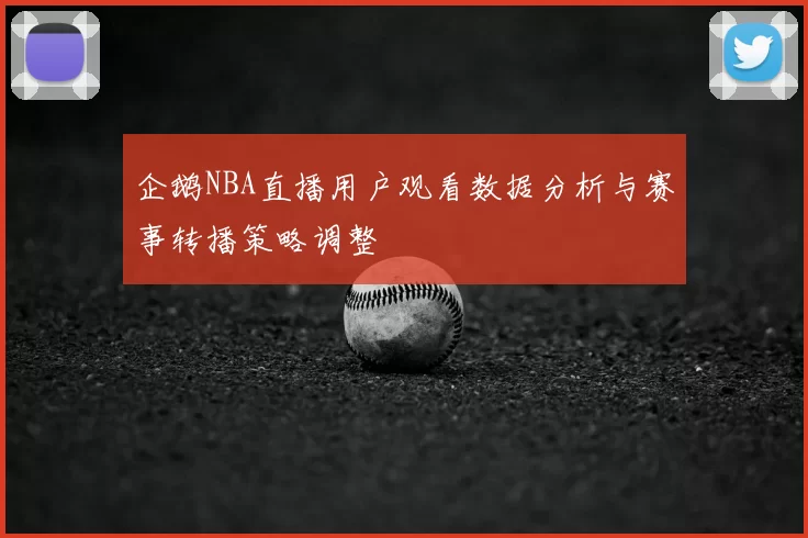 企鹅NBA直播用户观看数据分析与赛事转播策略调整