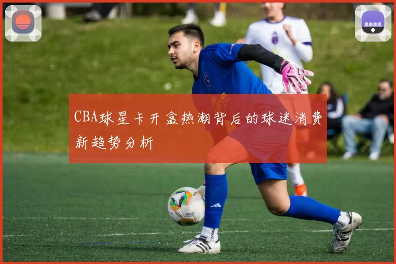 CBA球星卡开盒热潮背后的球迷消费新趋势分析