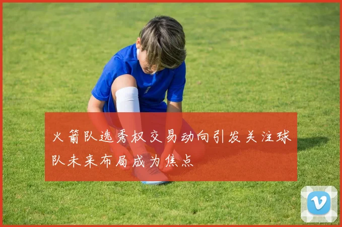 火箭队选秀权交易动向引发关注球队未来布局成为焦点