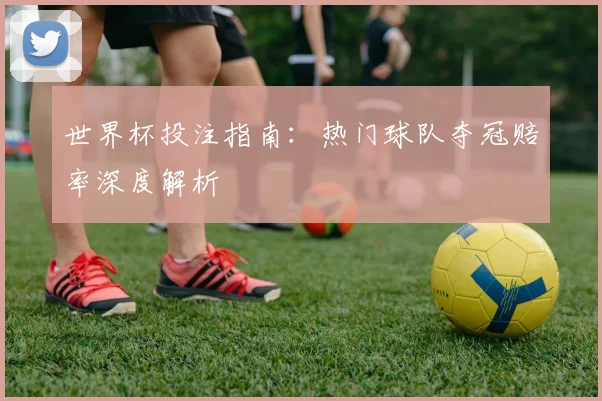 世界杯投注指南:热门球队夺冠赔率深度解析
