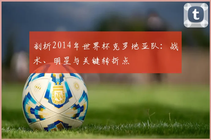 剖析2014年世界杯克罗地亚队：战术、明星与关键转折点